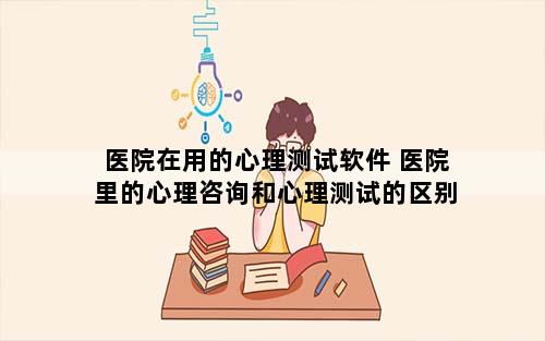 医院在用的心理测试软件 医院里的心理咨询和心理测试的区别